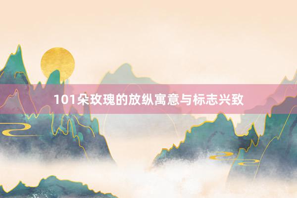 101朵玫瑰的放纵寓意与标志兴致
